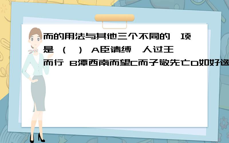 而的用法与其他三个不同的一项是 （ ） A臣请缚一人过王而行 B潭西南而望C而子敬先亡D如好逸而恶劳麻烦把而的意思分别写明,我觉得没答案