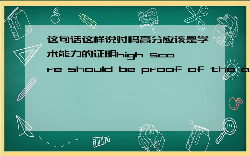 这句话这样说对吗高分应该是学术能力的证明high score should be proof of the academic ability.high score should be proof of one's academic ability.哪种说法对?还是两者都对?还是有一个更好的?