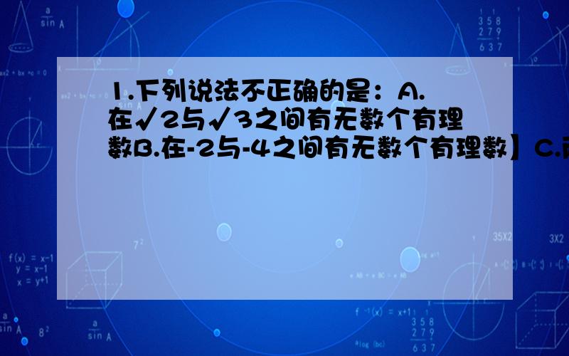 1.下列说法不正确的是：A.在√2与√3之间有无数个有理数B.在-2与-4之间有无数个有理数】C.两个无理数的和、差、积、商、还是无理数D.任何无理数都可以与数轴上的某个点对应2.下列说法不