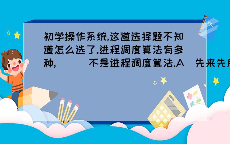 初学操作系统,这道选择题不知道怎么选了.进程调度算法有多种,（  ）不是进程调度算法.A．先来先服务调度算法         B．最短查找时间优先调度算法C．静态优先数调度算法         D．时间片