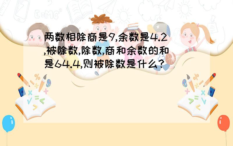 两数相除商是9,余数是4.2,被除数,除数,商和余数的和是64.4,则被除数是什么?