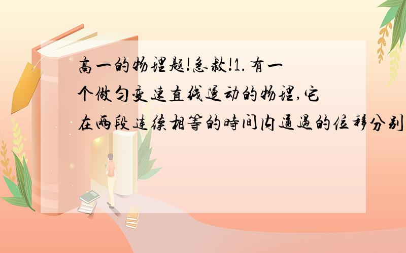 高一的物理题!急救!1.有一个做匀变速直线运动的物理,它在两段连续相等的时间内通过的位移分别是24m和64m,连续相等的时间为4s,求质点的初速度和加速度大小.2.物体从长1m的斜面顶端由静止