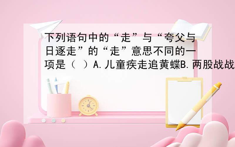 下列语句中的“走”与“夸父与日逐走”的“走”意思不同的一项是（ ）A.儿童疾走追黄蝶B.两股战战,几欲先走C.走马观花D.饭后百步走,活到九十九