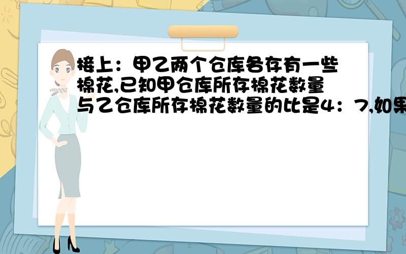 接上：甲乙两个仓库各存有一些棉花,已知甲仓库所存棉花数量与乙仓库所存棉花数量的比是4：7,如果乙仓库运出所存棉花的30%,这使乙仓库所存的棉花还比甲仓库的多180顿,甲乙两个仓库原来