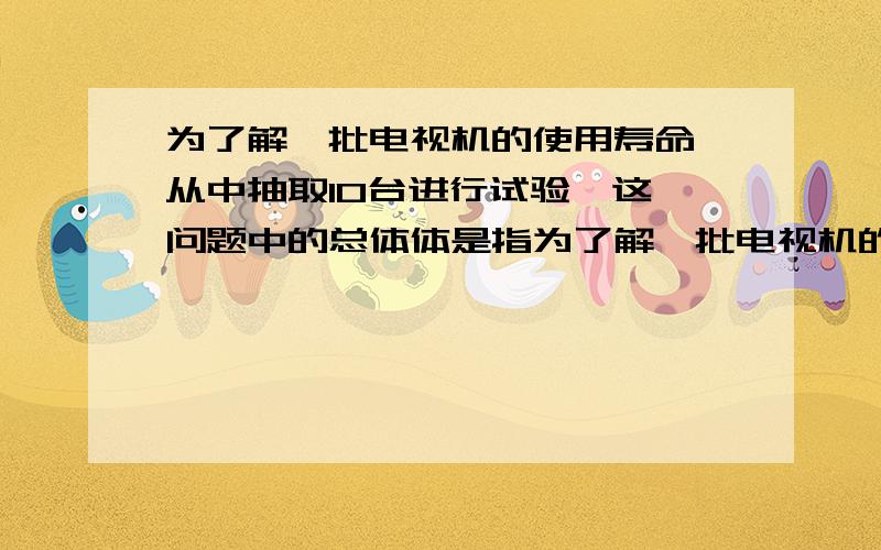 为了解一批电视机的使用寿命,从中抽取10台进行试验,这一问题中的总体体是指为了解一批电视机的使用寿命,从中抽取10台进行试验,这一问题中的总体是指()个体是指（）样本是指（）