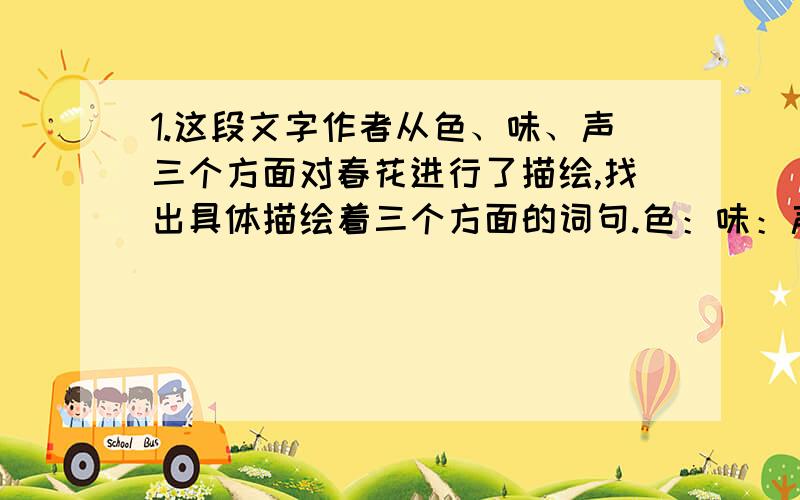 1.这段文字作者从色、味、声三个方面对春花进行了描绘,找出具体描绘着三个方面的词句.色：味：声：2.这段文字作者采用了一联想衬实写的写法.实写的是（）.联想的是（）.3.括号括起来