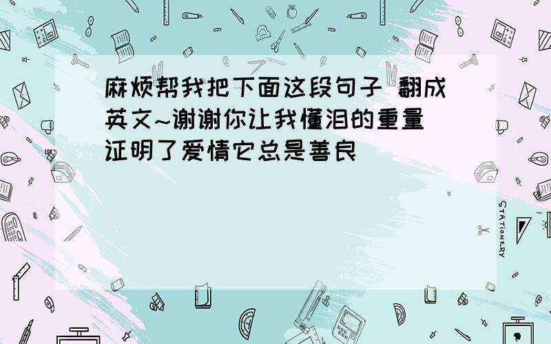 麻烦帮我把下面这段句子 翻成英文~谢谢你让我懂泪的重量 证明了爱情它总是善良