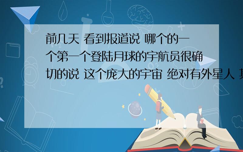 前几天 看到报道说 哪个的一个第一个登陆月球的宇航员很确切的说 这个庞大的宇宙 绝对有外星人 其实我也是一个很相信存在外星人的说法的,茫茫宇宙 我们只是渺渺唯一的一小部分 也可