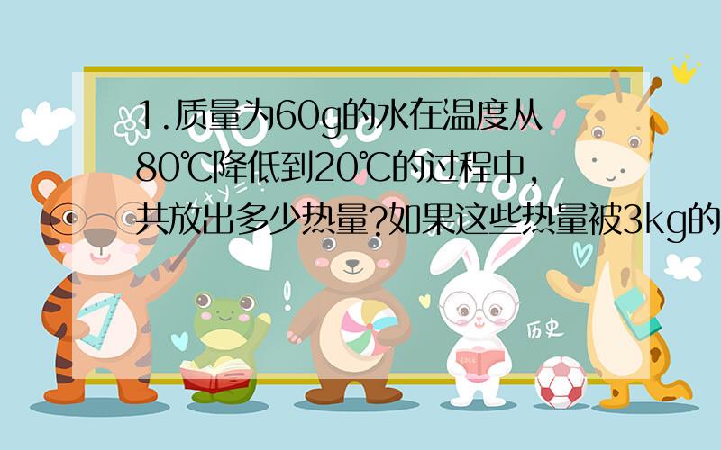 1.质量为60g的水在温度从80℃降低到20℃的过程中,共放出多少热量?如果这些热量被3kg的固体完全吸收,能使其温度从5℃升高到15℃,则这种固体物质的比热容是多少?2.质量为500g的金属块,温度从1