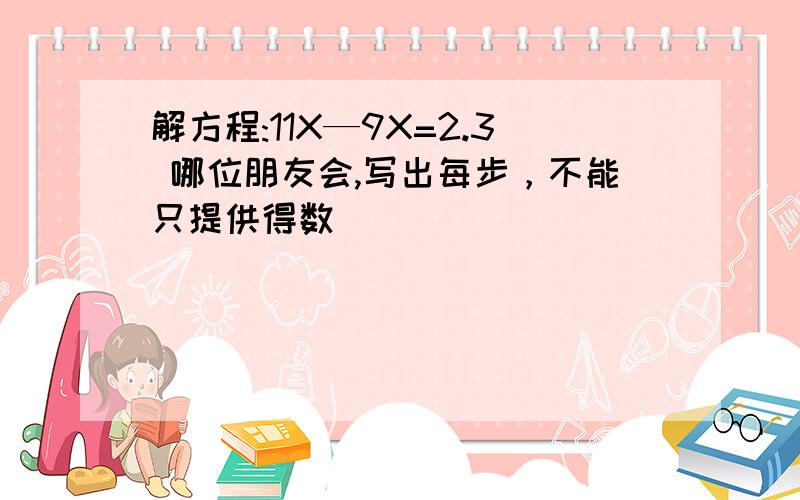 解方程:11X—9X=2.3 哪位朋友会,写出每步，不能只提供得数