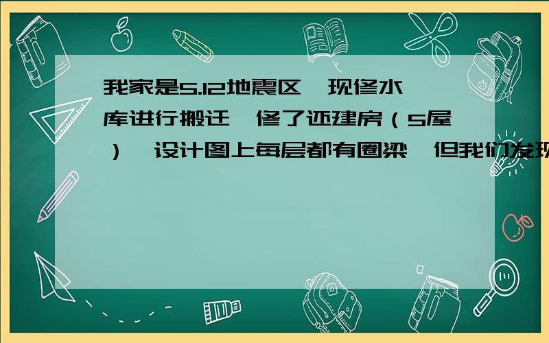 我家是5.12地震区,现修水库进行搬迁,修了还建房（5屋）,设计图上每层都有圈梁,但我们发现3-8楼有的...我家是5.12地震区,现修水库进行搬迁,修了还建房（5屋）,设计图上每层都有圈梁,但我们