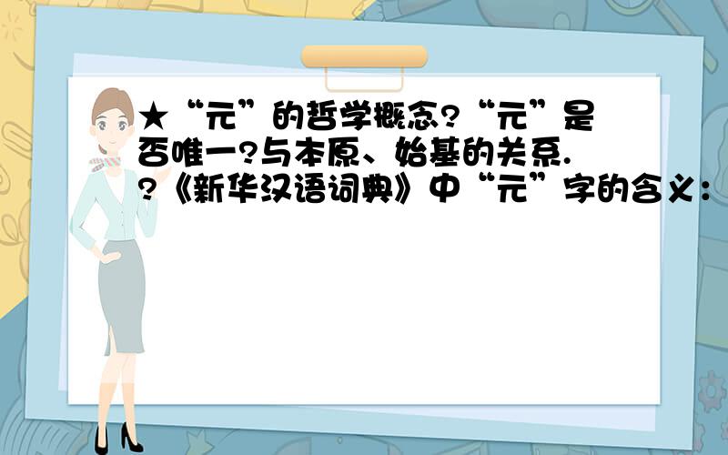 ★“元”的哲学概念?“元”是否唯一?与本原、始基的关系.?《新华汉语词典》中“元”字的含义：①开始；第一：～旦.②为首的；居首位的：～首|～凶.③构成一个整体的：～件|单～.④根