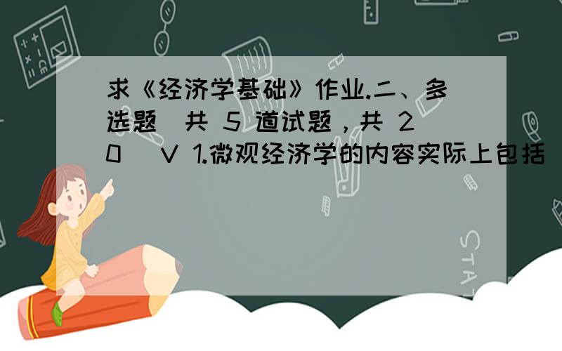 求《经济学基础》作业.二、多选题（共 5 道试题，共 20 ）V 1.微观经济学的内容实际上包括（ A.个体消费者的经济行为B.厂商的经济行为C.生产要素所有者的经济行为D.失业与通货膨胀满分：4