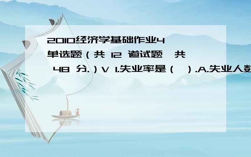 2010经济学基础作业4一、单选题（共 12 道试题,共 48 分.）V 1.失业率是（ ）.A.失业人数占劳动人数的百分比B.失业人数占全部人口数的百分比C.失业人数占全部就业人口数的百分比D.失业人数