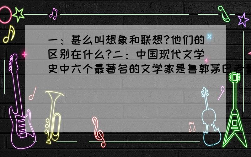 一：甚么叫想象和联想?他们的区别在什么?二：中国现代文学史中六个最著名的文学家是鲁郭茅巴老曹.这六个人分别是（）（）（茅盾）（）（）（曹禺）.三：郭沫若,中国现代杰出的作家,