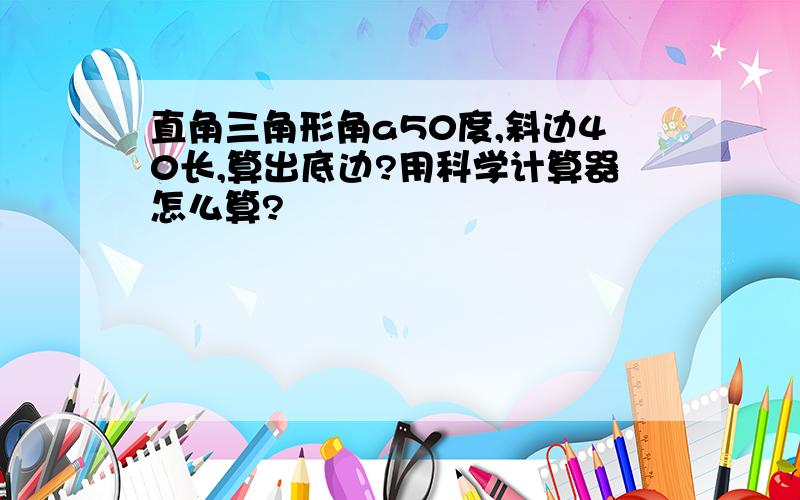 直角三角形角a50度,斜边40长,算出底边?用科学计算器怎么算?