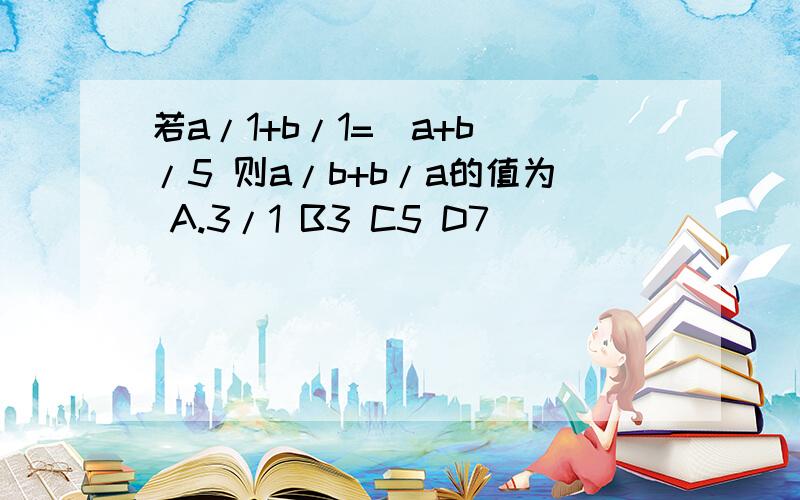 若a/1+b/1=（a+b）/5 则a/b+b/a的值为 A.3/1 B3 C5 D7