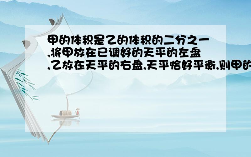 甲的体积是乙的体积的二分之一,将甲放在已调好的天平的左盘,乙放在天平的右盘,天平恰好平衡,则甲的密度P甲与乙的密度P乙的比值是?是多少?我表示我对你们以下的回答丝毫没有看懂。