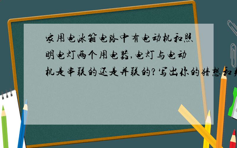 家用电冰箱电路中有电动机和照明电灯两个用电器,电灯与电动机是串联的还是并联的?写出你的猜想和判断方法猜想：_________________________________________.判断方法：______________________________________