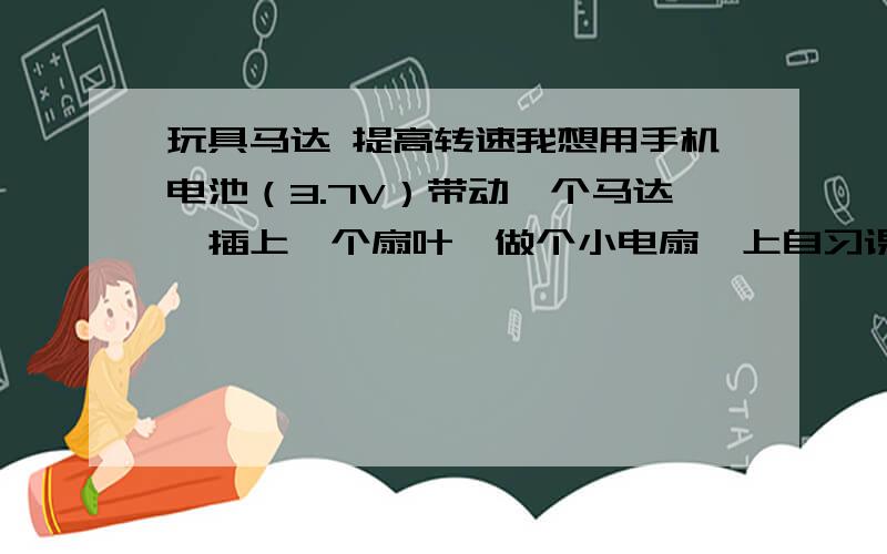 玩具马达 提高转速我想用手机电池（3.7V）带动一个马达,插上一个扇叶,做个小电扇,上自习课时用.市面上的这东西不少,不过一点也不凉快,还得用普通电池.正好手机电池不用了,就利用手机电