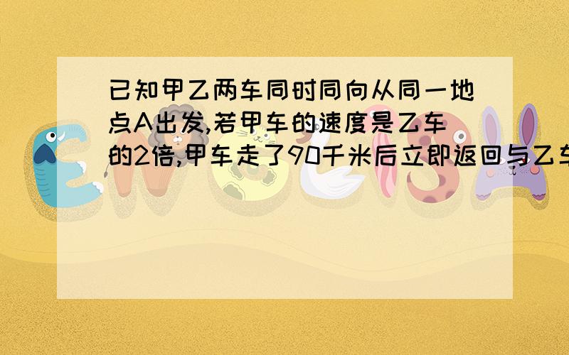 已知甲乙两车同时同向从同一地点A出发,若甲车的速度是乙车的2倍,甲车走了90千米后立即返回与乙车相遇相遇时乙车走了1小时,求甲乙两车的速度用一元一次方程解答