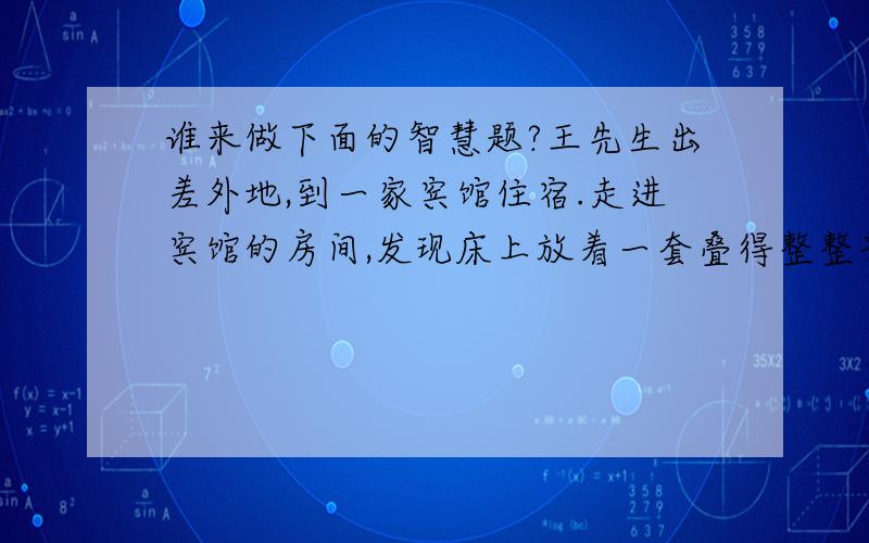 谁来做下面的智慧题?王先生出差外地,到一家宾馆住宿.走进宾馆的房间,发现床上放着一套叠得整整齐齐的浴衣.浴衣上有一张纸,写着如下内容:尊敬的先生(女士):这是一套已清洗、消毒,供您