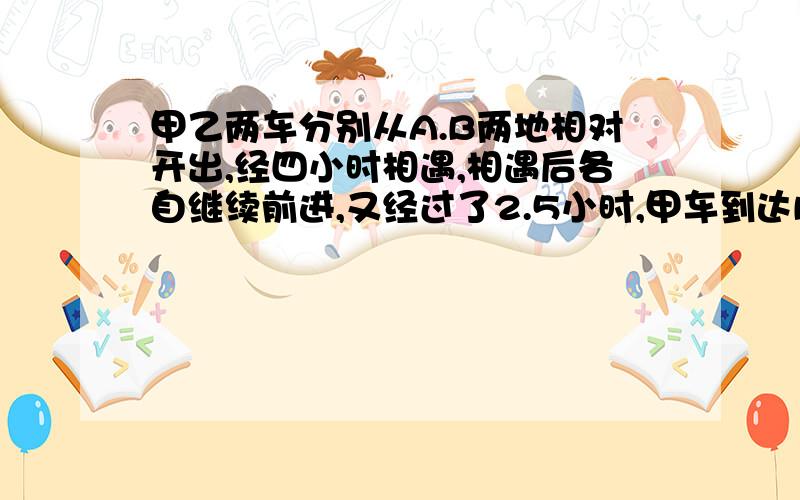 甲乙两车分别从A.B两地相对开出,经四小时相遇,相遇后各自继续前进,又经过了2.5小时,甲车到达B地,乙车甲乙两车分别从A.B两地相对开出，经四小时相遇，相遇后各自继续前进，又经过了2.5小