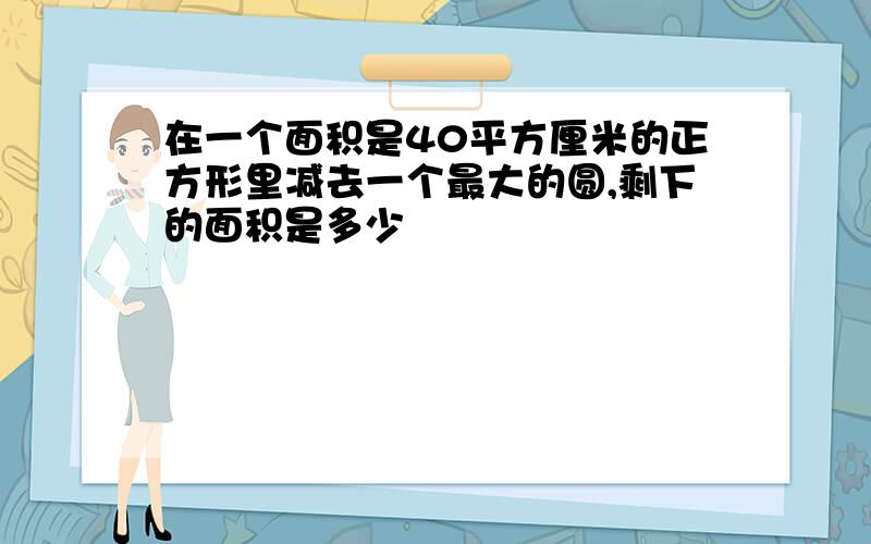 在一个面积是40平方厘米的正方形里减去一个最大的圆,剩下的面积是多少