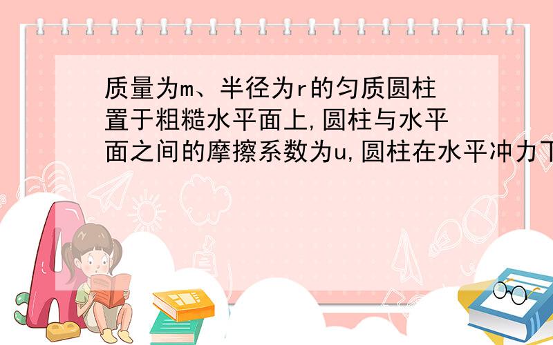 质量为m、半径为r的匀质圆柱置于粗糙水平面上,圆柱与水平面之间的摩擦系数为u,圆柱在水平冲力下获得一平动初速度vo问（1）圆柱经过多少时间后变成纯滚动?（2）纯滚动时质心的速率为多