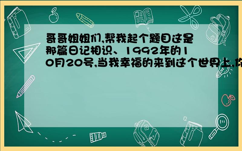 哥哥姐姐们,帮我起个题目这是那篇日记相识、1992年的10月20号,当我幸福的来到这个世界上,你那时候的喜悦我还不懂某一天、我叫出了两个字,那份喜悦在你的眼里会是那么的亲切、温馨!在我