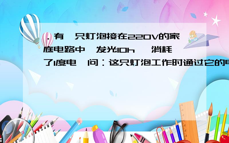 ．有一只灯泡接在220V的家庭电路中,发光10h ,消耗了1度电,问：这只灯泡工作时通过它的电流是多大?