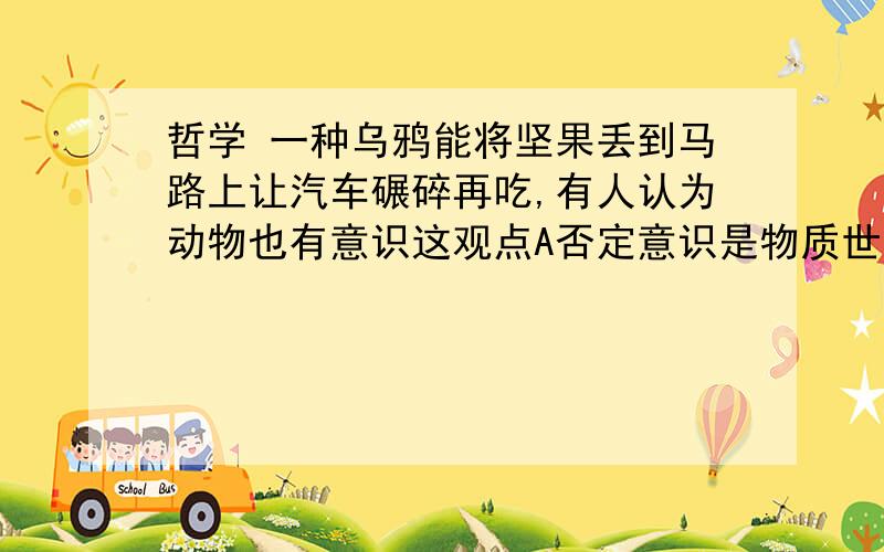 哲学 一种乌鸦能将坚果丢到马路上让汽车碾碎再吃,有人认为动物也有意识这观点A否定意识是物质世界长期发展的产物B否定意思是人脑的机能,答案是b为什么A不对