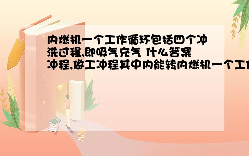 内燃机一个工作循环包括四个冲洗过程,即吸气充气 什么答案冲程,做工冲程其中内能转内燃机一个工作循环包括四个冲洗过程,即吸气充气 什么答案冲程,做工冲程其中内能转化为机械能的是