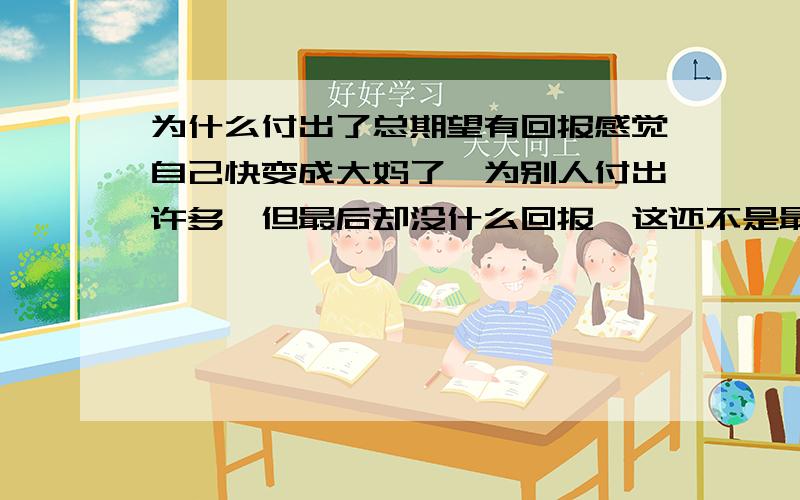 为什么付出了总期望有回报感觉自己快变成大妈了,为别人付出许多,但最后却没什么回报,这还不是最要紧的,有时别人还在某些时候