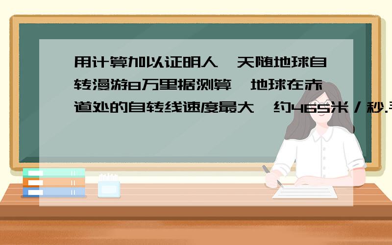 用计算加以证明人一天随地球自转漫游8万里据测算,地球在赤道处的自转线速度最大,约465米／秒.毛泽东主席有一句脍炙人口的诗句：“坐地日行八万里,巡天遥看一千河.”意思就是地球每日