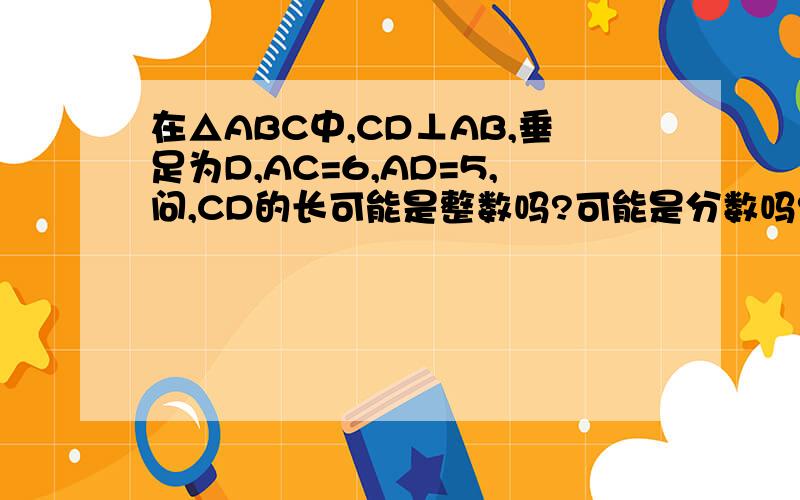 在△ABC中,CD⊥AB,垂足为D,AC=6,AD=5,问,CD的长可能是整数吗?可能是分数吗?可能是有理数吗