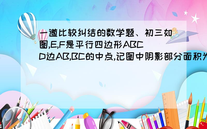 一道比较纠结的数学题、初三如图,E,F是平行四边形ABCD边AB,BC的中点,记图中阴影部分面积为S1,非阴影部分面积为S2.求S1:S2.PS：相似单元、自己画的图、不好请见谅.