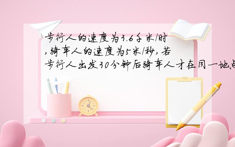 步行人的速度为3.6千米/时,骑车人的速度为5米/秒,若步行人出发30分钟后骑车人才在同一地点同向出发问：1.经过多少时间骑车人才能追上步行人?2.这时距出发点多远?