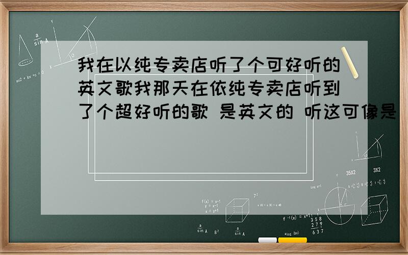 我在以纯专卖店听了个可好听的英文歌我那天在依纯专卖店听到了个超好听的歌 是英文的 听这可像是 西域或是后街的 但是找不到 对了我是在 郑州步行街上的 依纯听到的 外国歌曲 那个知