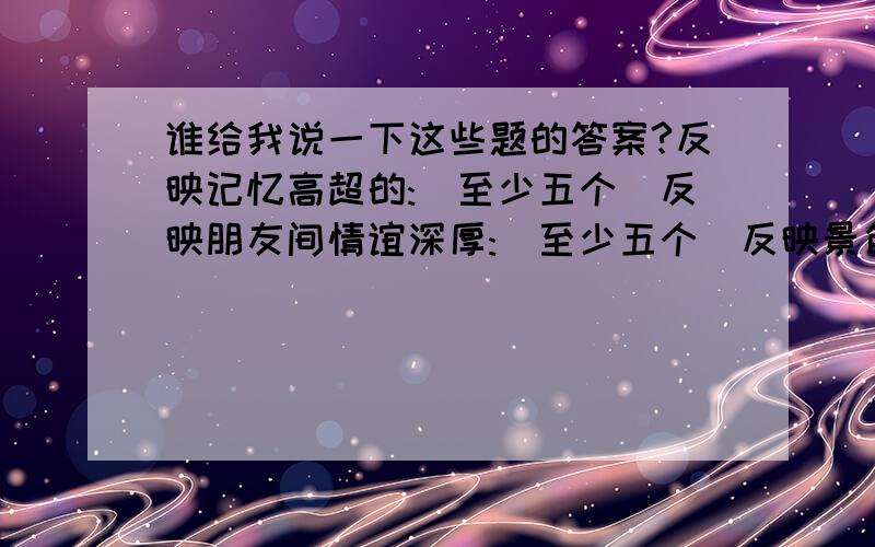 谁给我说一下这些题的答案?反映记忆高超的:(至少五个)反映朋友间情谊深厚:(至少五个)反映景色优美:(至少五个)近义词:憧憬( ) 忙碌( ) 折服( ) 和蔼( ) 惬意( ) 暴躁( )凝聚( )反义词:结实( ) 敬