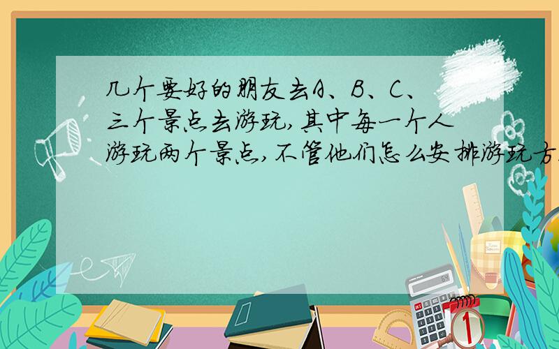 几个要好的朋友去A、B、C、三个景点去游玩,其中每一个人游玩两个景点,不管他们怎么安排游玩方案,都至少有4个人游玩的景点完全相同.请问至少有几个人去游玩了?