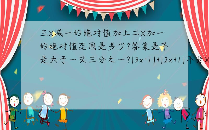 三X减一的绝对值加上二X加一的绝对值范围是多少?答案是不是大于一又三分之一?|3x-1|+|2x+1|不是X的范围，是答案的范围，答案总有一个最小值吧