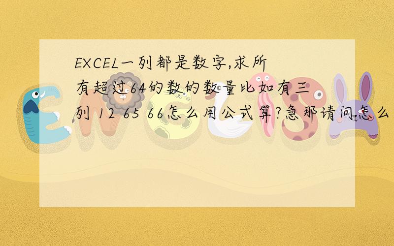 EXCEL一列都是数字,求所有超过64的数的数量比如有三列 12 65 66怎么用公式算?急那请问怎么算大于12且小于64的数的个数?