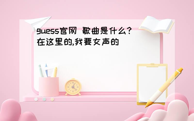 guess官网 歌曲是什么?在这里的,我要女声的