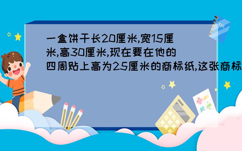 一盒饼干长20厘米,宽15厘米,高30厘米,现在要在他的四周贴上高为25厘米的商标纸,这张商标纸的面积是多少平方分米?如果不计铁皮厚度,这个饼干盒的体积是多少?