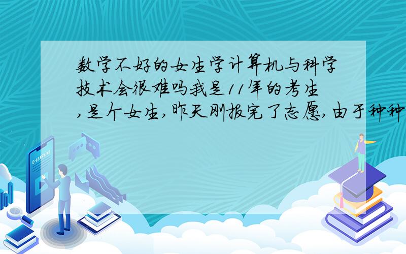 数学不好的女生学计算机与科学技术会很难吗我是11年的考生,是个女生,昨天刚报完了志愿,由于种种原因报了计算机科学与技术,后来才知道数学要求很高,可我数学才考105,现在都想死了,怕上