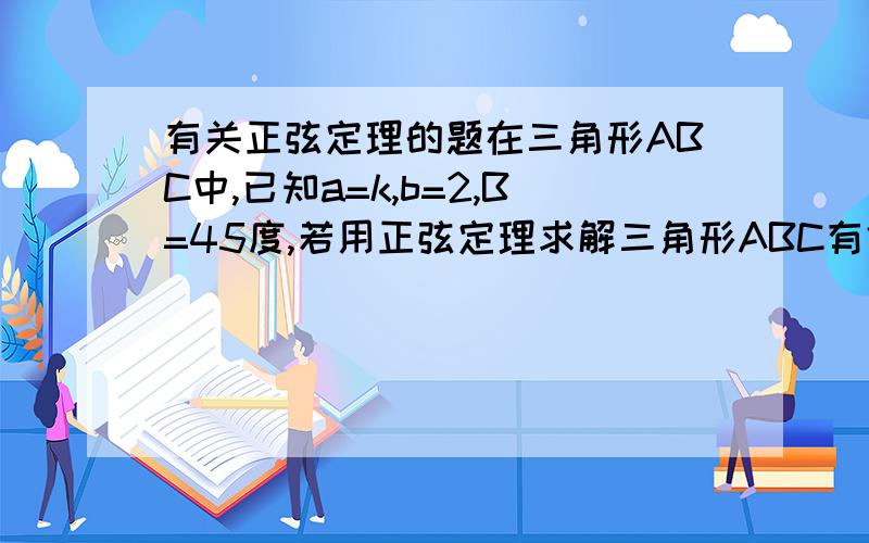 有关正弦定理的题在三角形ABC中,已知a=k,b=2,B=45度,若用正弦定理求解三角形ABC有俩解,则k的取值范围是?