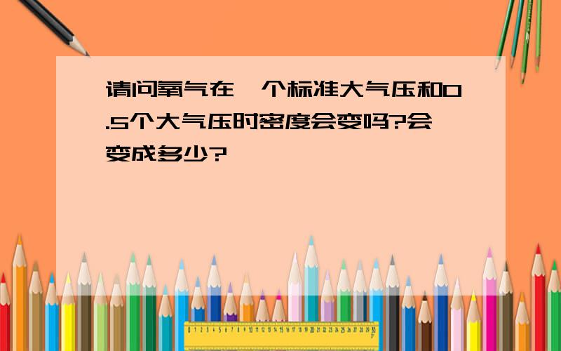 请问氧气在一个标准大气压和0.5个大气压时密度会变吗?会变成多少?