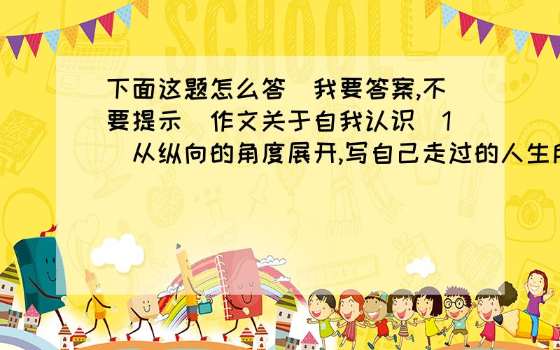 下面这题怎么答（我要答案,不要提示）作文关于自我认识（1）从纵向的角度展开,写自己走过的人生所陈,总结其经验和教训.（2）从横向的角度展,写自己在某一个人生的立足点上与同龄人的