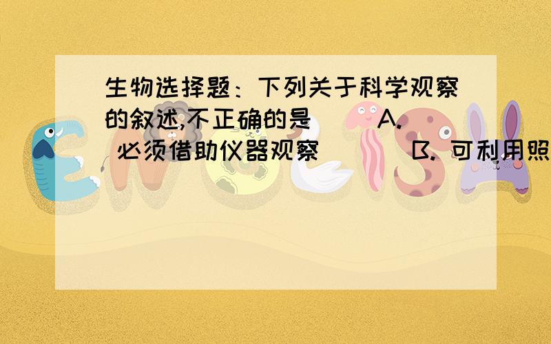 生物选择题：下列关于科学观察的叙述,不正确的是( )A. 必须借助仪器观察       B. 可利用照相机帮助我们观察 C. 可以直接用肉眼观察     D. 可利用摄像机等工具观察